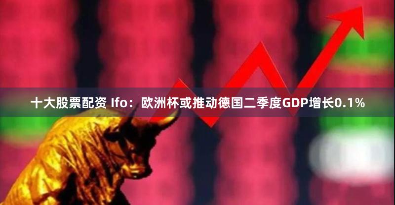 十大股票配资 Ifo：欧洲杯或推动德国二季度GDP增长0.1%