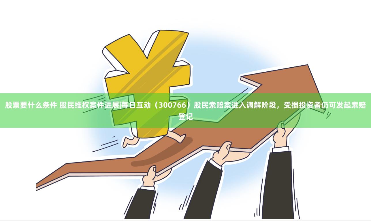 股票要什么条件 股民维权案件进展|每日互动（300766）股民索赔案进入调解阶段，受损投资者仍可发起索赔登记