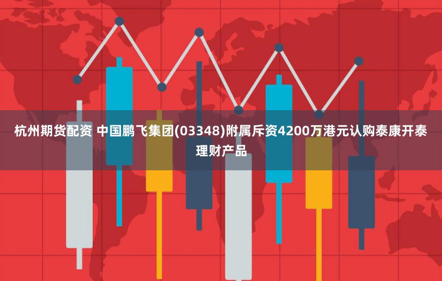 杭州期货配资 中国鹏飞集团(03348)附属斥资4200万港元认购泰康开泰理财产品