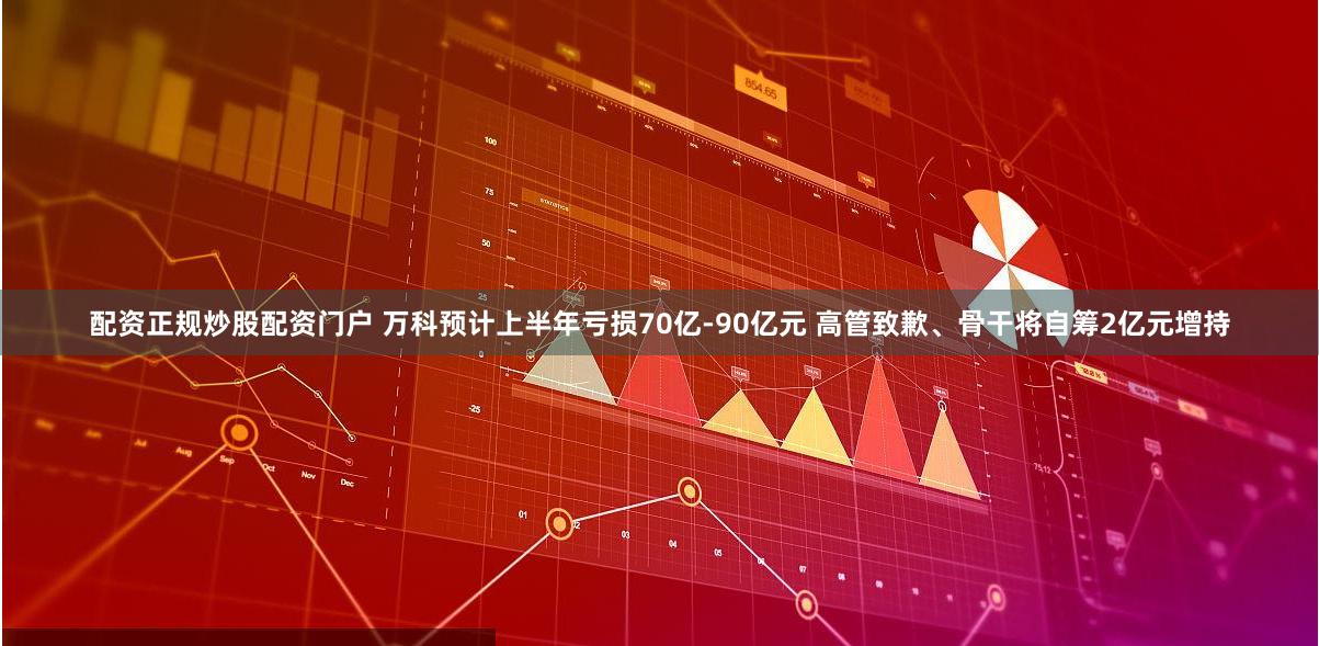 配资正规炒股配资门户 万科预计上半年亏损70亿-90亿元 高管致歉、骨干将自筹2亿元增持