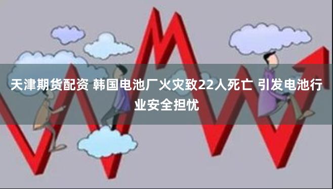 天津期货配资 韩国电池厂火灾致22人死亡 引发电池行业安全担忧