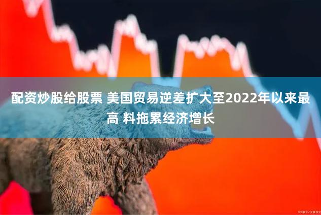 配资炒股给股票 美国贸易逆差扩大至2022年以来最高 料拖累经济增长