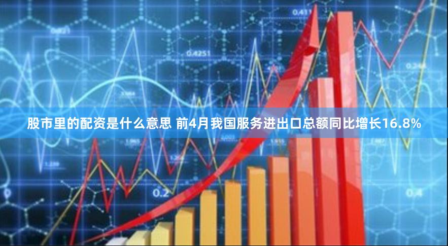 股市里的配资是什么意思 前4月我国服务进出口总额同比增长16.8%