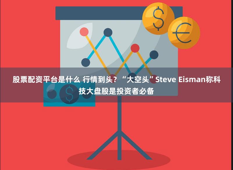 股票配资平台是什么 行情到头？“大空头”Steve Eisman称科技大盘股是投资者必备