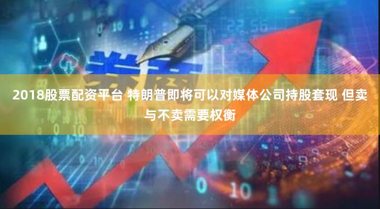 2018股票配资平台 特朗普即将可以对媒体公司持股套现 但卖与不卖需要权衡