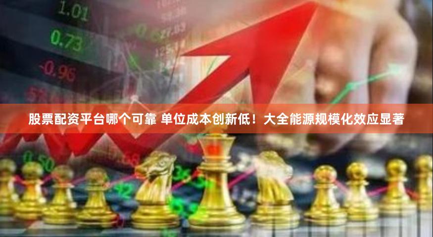 股票配资平台哪个可靠 单位成本创新低！大全能源规模化效应显著