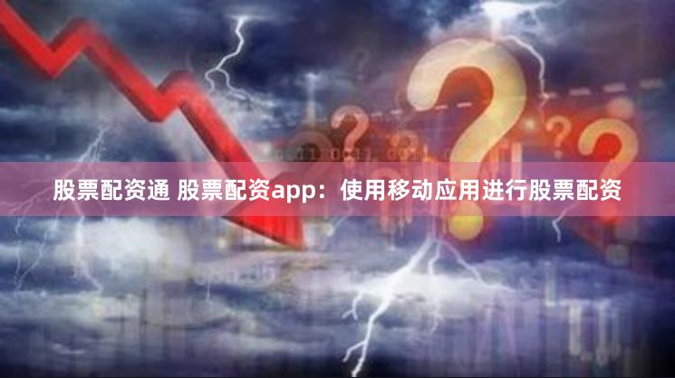 股票配资通 股票配资app：使用移动应用进行股票配资