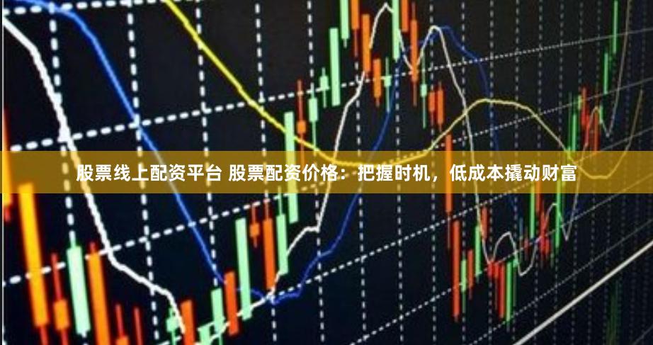 股票线上配资平台 股票配资价格：把握时机，低成本撬动财富