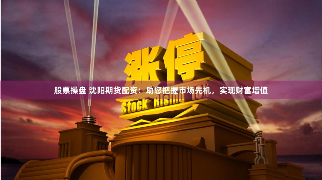 股票操盘 沈阳期货配资：助您把握市场先机，实现财富增值