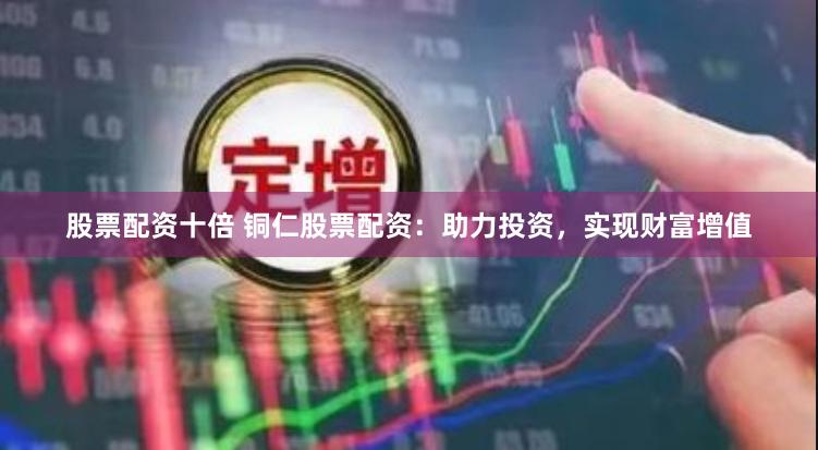 股票配资十倍 铜仁股票配资：助力投资，实现财富增值