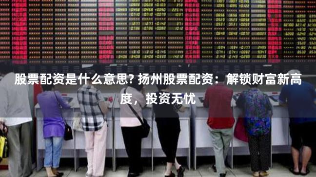 股票配资是什么意思? 扬州股票配资：解锁财富新高度，投资无忧