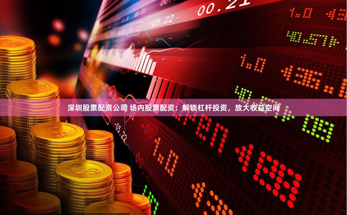 深圳股票配资公司 场内股票配资：解锁杠杆投资，放大收益空间